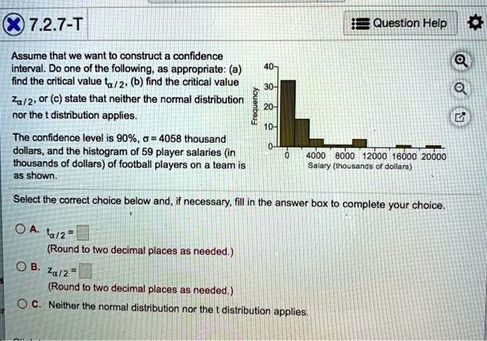 7.2.7-T
Assume that we want to construct a confidence interval. Do one of the following, as appropriate: (a) find the critical value t??/?, (b) find the critical value z??/?, or (c) state that neither the normal distribution nor the t distribution applies.
The confidence level is 90%, ? = 4058 thousand dollars, and the histogram of 59 player salaries (in thousands of dollars) of football players on a team is as shown.
Select the correct choice below and, if necessary, fill in the answer box to complete your choice.
A. t??/? = 
(Round to two decimal places as needed.)
B. z??/? = 
(Round to two decimal places as needed.)
C. Neither the normal distribution nor the t distribution applies.