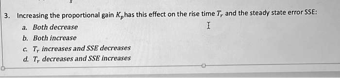 3. Increasing the proportional gain Kp has this effect on the rise time Tr and the steady state error SSE:
a. Both decrease
b. Both increase
c. Tr increases and SSE decreases
d. Tr decreases and SSE increases