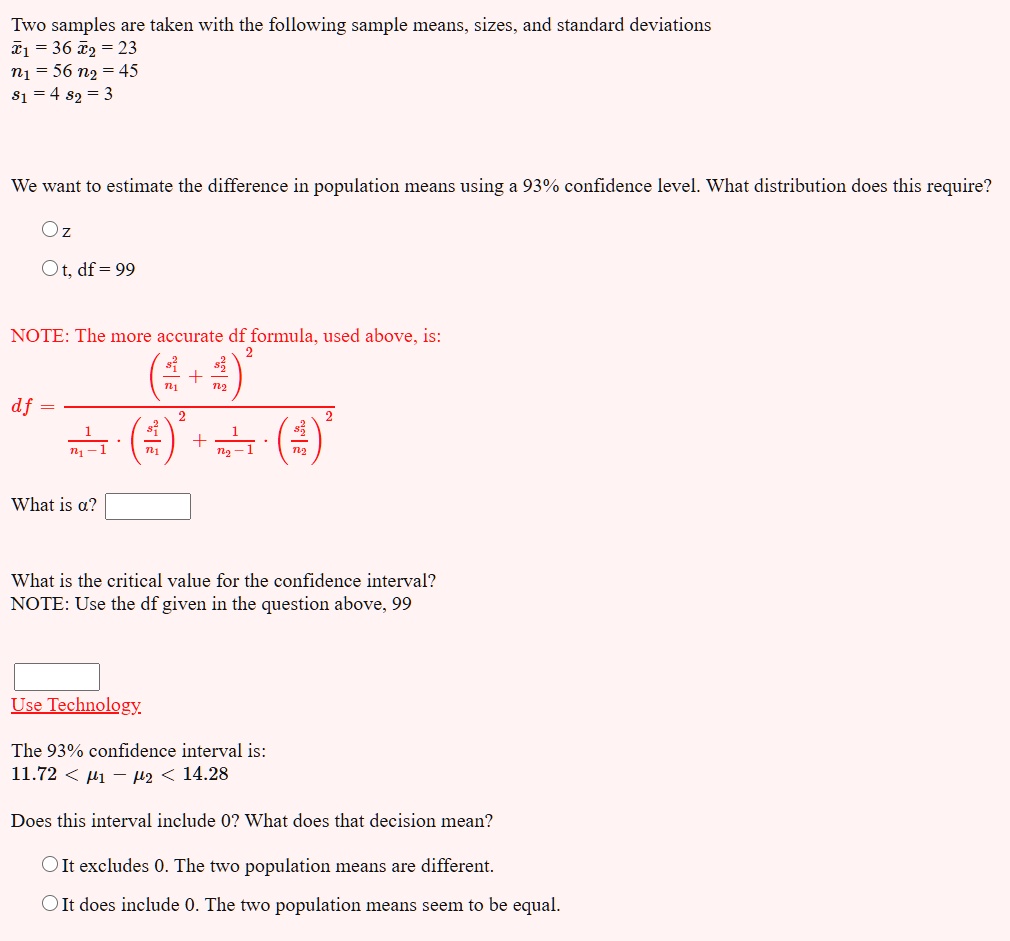 Two samples are taken with the following sample means, sizes, and standard deviations
x?? = 36 x?? = 23
n? = 56 n? = 45
s? = 4 s? = 3

We want to estimate the difference in population means using a 93% confidence level. What distribution does this require?
z
t, df = 99

NOTE: The more accurate df formula, used above, is:
df = (s?²/n? + s?²/n?)² / [1/(n?-1) * (s?²/n?)² + 1/(n?-1) * (s?²/n?)²]

What is ??

What is the critical value for the confidence interval?
NOTE: Use the df given in the question above, 99

Use Technology

The 93% confidence interval is:
11.72 < ?? ? ?? < 14.28

Does this interval include 0? What does that decision mean?
It excludes 0. The two population means are different.
It does include 0. The two population means seem to be equal.