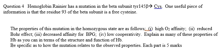 Question 4 Hemoglobin Rainier has a mutation in the beta subunit tyr145?????????????????????????????????????????????????????????????????????????????????????????????????????????????????????????????????????????????????? Cys. One useful piece of
information is that the residue 93 of the beta subunit is a free cysteine.

The properties of this mutation in the homozygous state are as follows: (i) high O2 affinity; (ii) reduced
Bohr effect; (iii) decreased affinity for BPG; (iv) low cooperativity. Explain as many of these properties of
Hb as you can in terms of the structure and function of Hb.
Be specific as to how the mutation relates to the observed properties. Each part is 5 marks