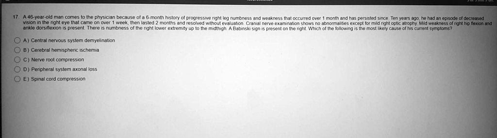 17. A 46-year-old man comes to the physician because of a 6-month history of progressive right leg numbness and weakness that occurred over 1 month and has persisted since. Ten years ago, he had an episode of decreased
vision in the right eye that came on over 1 week, then lasted 2 months and resolved without evaluation. Cranial nerve examination shows no abnormalities except for mild right optic atrophy. Mild weakness of right hip flexion and
ankle dorsiflexion is present. There is numbness of the right lower extremity up to the midthigh. A Babinski sign is present on the right. Which of the following is the most likely cause of his current symptoms?
A) Central nervous system demyelination
B) Cerebral hemispheric ischemia
C) Nerve root compression
D) Peripheral system axonal loss
E) Spinal cord compression