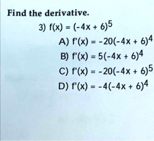 Find the derivative.
3) f(x) = (-4x + 6)5
A) f'(x) = -20(-4x + 6)4
B) f'(x) = 5(-4x + 6)4
C) f'(x) = -20(-4x + 6)5
D) f'(x) = -4(-4x + 6)4