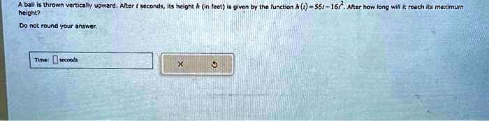 A ball is thrown vertically upward. After t seconds, its height h (in feet) is given by the function h(t) = 56t - 16t^2. After how long will it reach its maximum height?not round your answer.