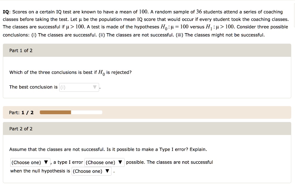 IQ: Scores on a certain IQ test are known to have a mean of 100. A random sample of 36 students attend a series of coaching classes before taking the test. Let ? be the population mean IQ score that would occur if every student took the coaching classes. The classes are successful if ? > 100. A test is made of the hypotheses H0: ? = 100 versus H1: ? > 100. Consider three possible conclusions: (i) The classes are successful. (ii) The classes are not successful. (iii) The classes might not be successful.
Which of the three conclusions is best if H0 is rejected?
The best conclusion is (i).
Assume that the classes are not successful. Is it possible to make a Type I error? Explain.
(Choose one) , a type I error (Choose one) possible. The classes are not successful when the null hypothesis is (Choose one) .