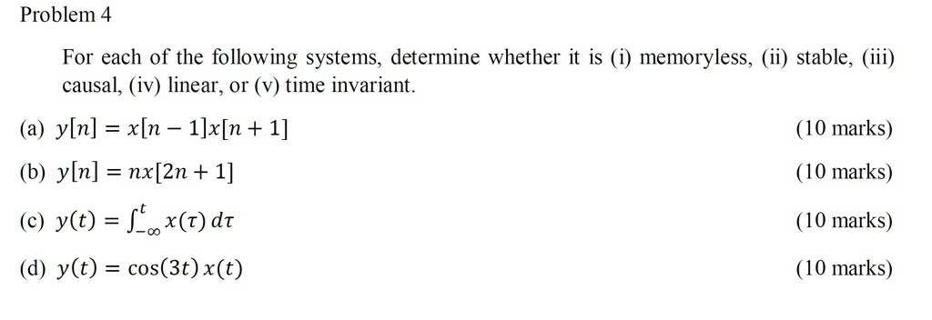 Problem 4
For each of the following systems, determine whether it is (i) memoryless, (ii) stable, (iii) causal, (iv) linear, or (v) time invariant.
(a) y[n] = x[n - 1]x[n + 1]
(b) y[n] = nx[2n + 1]
(c) y(t) = ???? x(?) d?
(d) y(t) = cos(3t) x(t)