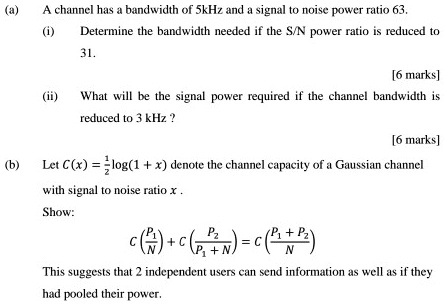(a) A channel has a bandwidth of 5kHz and a signal to noise power ratio 63.
(i) Determine the bandwidth needed if the S/N power ratio is reduced to 31.
(ii) What will be the signal power required if the channel bandwidth is reduced to 3 kHz?
(b) Let C(x) = 1/2 log(1 + x) denote the channel capacity of a Gaussian channel with signal to noise ratio x.
Show:
C(P1/N) + C(P2/(P1 + N)) = C((P1 + P2)/N)
This suggests that 2 independent users can send information as well as if they had pooled their power.