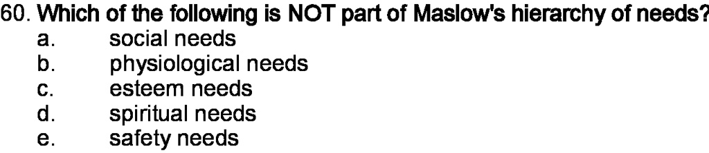 60. Which of the following is NOT part of Maslow's hierarchy of needs?
a. social needs
b. physiological needs
c. esteem needs
d. spiritual needs
e. safety needs