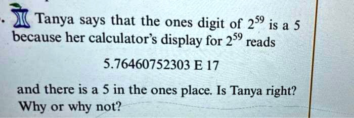 Tanya says that the ones digit of 2^59 is a 5 because her calculator's display for 2^59 reads
5.76460752303 E 17
and there is a 5 in the ones place. Is Tanya right?
Why or why not?
