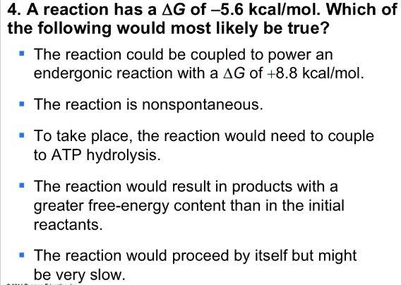 4. A reaction has a ?G of -5.6 kcal/mol. Which of the following would most likely be true?
? The reaction could be coupled to power an endergonic reaction with a ?G of +8.8 kcal/mol.
? The reaction is nonspontaneous.
? To take place, the reaction would need to couple to ATP hydrolysis.
? The reaction would result in products with a greater free-energy content than in the initial reactants.
? The reaction would proceed by itself but might be very slow.