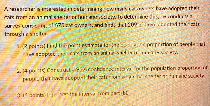A researcher is interested in determining how many cat owners have adopted their cats from an animal shelter or humane society. To determine this, he conducts a survey consisting of 675 cat owners, and finds that 209 of them adopted their cats through a shelter.

1. (2 points) Find the point estimate for the population proportion of people that have adopted their cats from an animal shelter or humane society.

2. (4 points) Construct a 95% confidence interval for the population proportion of people that have adopted their cats from an animal shelter or humane society.

3. (4 points) Interpret the interval from part (b).