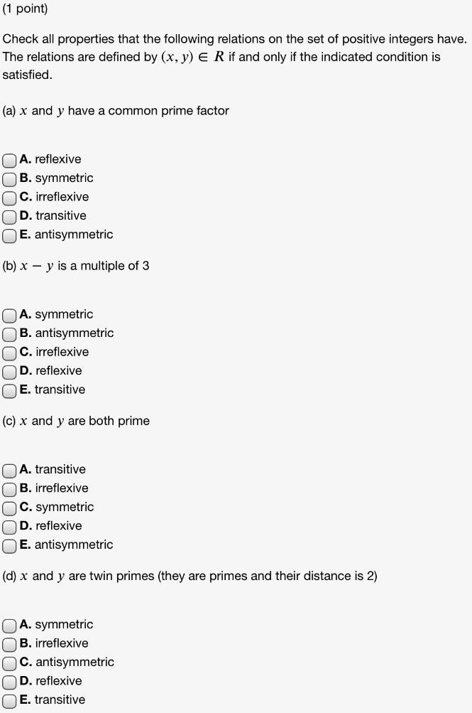 Check all properties that the following relations on the set of positive integers have. The relations are defined by (x, y) ? R if and only if the indicated condition is satisfied.

(a) x and y have a common prime factor

A. reflexive
B. symmetric
C. irreflexive
D. transitive
E. antisymmetric

(b) x - y is a multiple of 3

A. symmetric
B. antisymmetric
C. irreflexive
D. reflexive
E. transitive

(c) x and y are both prime

A. transitive
B. irreflexive
C. symmetric
D. reflexive
E. antisymmetric

(d) x and y are twin primes (they are primes and their distance is 2)

A. symmetric
B. irreflexive
C. antisymmetric
D. reflexive
E. transitive