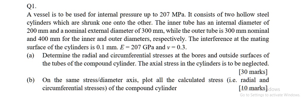 Q1.
A vessel is to be used for internal pressure up to 207 MPa. It consists of two hollow steel
cylinders which are shrunk one onto the other. The inner tube has an internal diameter of
200 mm and a nominal external diameter of 300 mm, while the outer tube is 300 mm nominal
and 400 mm for the inner and outer diameters, respectively. The interference at the mating
surface of the cylinders is 0.1 mm. E = 207 	extGPa and v = 0.3.
(a) Determine the radial and circumferential stresses at the bores and outside surfaces of
the tubes of the compound cylinder. The axial stress in the cylinders is to be neglected.
[30 marks]
(b) On the same stress/diameter axis, plot all the calculated stress (i.e. radial and
circumferential stresses) of the compound cylinder
[10 marks]