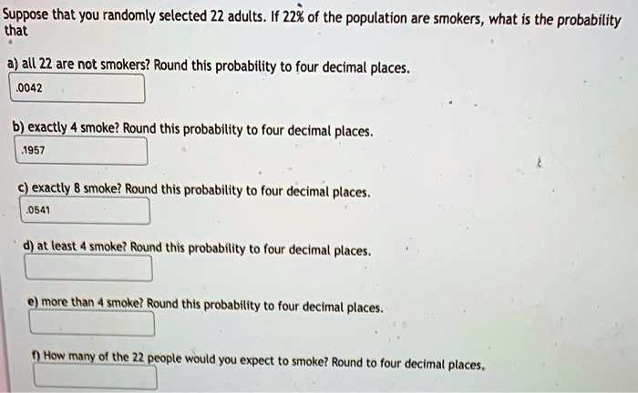 Suppose that you randomly selected 22 adults. If 22% of the population are smokers, what is the probability that
a) all 22 are not smokers? Round this probability to four decimal places.
.0042
b) exactly 4 smoke? Round this probability to four decimal places.
.1957
c) exactly 8 smoke? Round this probability to four decimal places.
.0541
d) at least 4 smoke? Round this probability to four decimal places.
e) more than 4 smoke? Round this probability to four decimal places.
f) How many of the 22 people would you expect to smoke? Round to four decimal places.