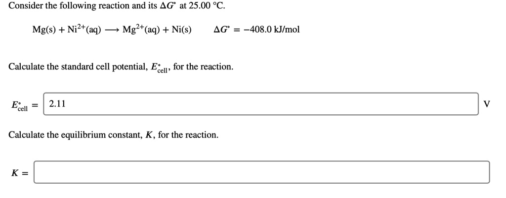 Consider the following reaction and its ?G° at 25.00 °C.
Mg(s) + Ni2+(aq) ? Mg2+(aq) + Ni(s)    ?G° = -408.0 kJ/mol
Calculate the standard cell potential, E°cell, for the reaction.
E°cell = 2.11 V
Calculate the equilibrium constant, K, for the reaction.
K =