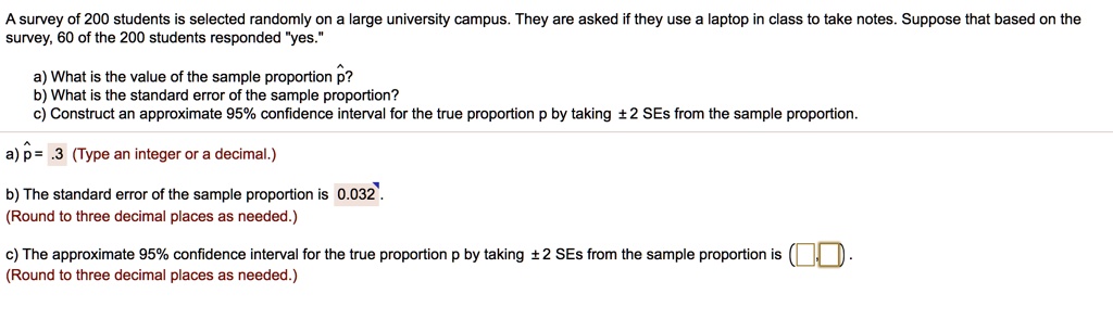 A survey of 200 students is selected randomly on a large university campus. They are asked if they use a laptop in class to take notes. Suppose that based on the survey, 60 of the 200 students responded "yes."

a) What is the value of the sample proportion p??
b) What is the standard error of the sample proportion?
c) Construct an approximate 95% confidence interval for the true proportion p by taking ± 2 SEs from the sample proportion.

a) p? = .3 (Type an integer or a decimal.)

b) The standard error of the sample proportion is 0.032 .
(Round to three decimal places as needed.)

c) The approximate 95% confidence interval for the true proportion p by taking ± 2 SEs from the sample proportion is ( , ).
(Round to three decimal places as needed.)