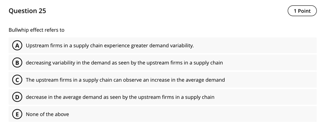 question 25 bullwhip effect refers to a upstream firms in a supply chain experience greater demand variability b decreasing variability in the demand as seen by the upstream firms in a suppl 29325