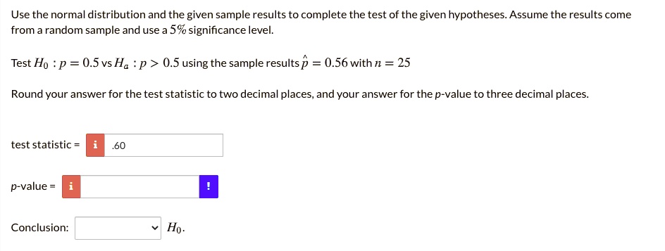 Use the normal distribution and the given sample results to complete the test of the given hypotheses. Assume the results come from a random sample and use a 5% significance level.

Test H0 : p = 0.5 vs Ha : p > 0.5 using the sample results p? = 0.56 with n = 25

Round your answer for the test statistic to two decimal places, and your answer for the p-value to three decimal places.

test statistic = .60

p-value =

Conclusion: H0.