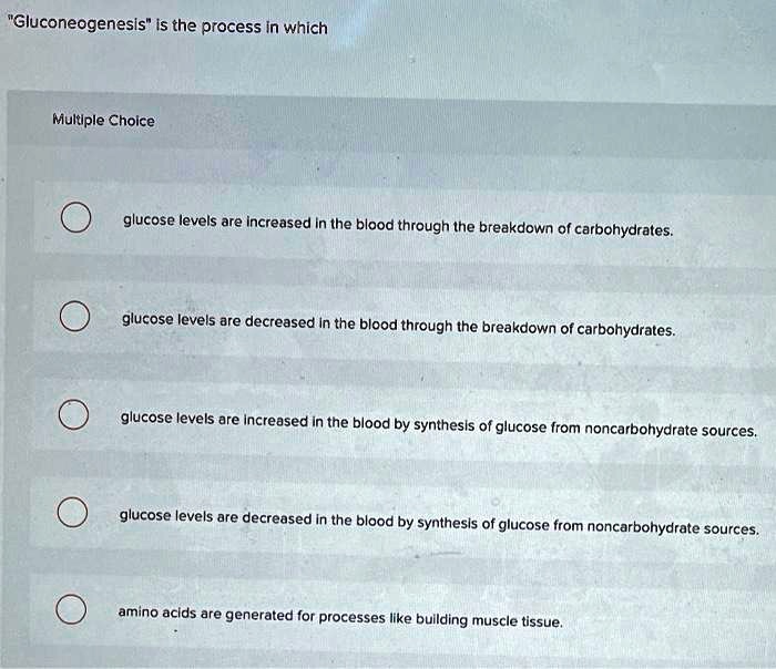 "Gluconeogenesis" is the process in which

Multiple Choice

glucose levels are increased in the blood through the breakdown of carbohydrates.

glucose levels are decreased in the blood through the breakdown of carbohydrates.

glucose levels are increased in the blood by synthesis of glucose from noncarbohydrate sources.

glucose levels are decreased in the blood by synthesis of glucose from noncarbohydrate sources.

amino acids are generated for processes like building muscle tissue.
