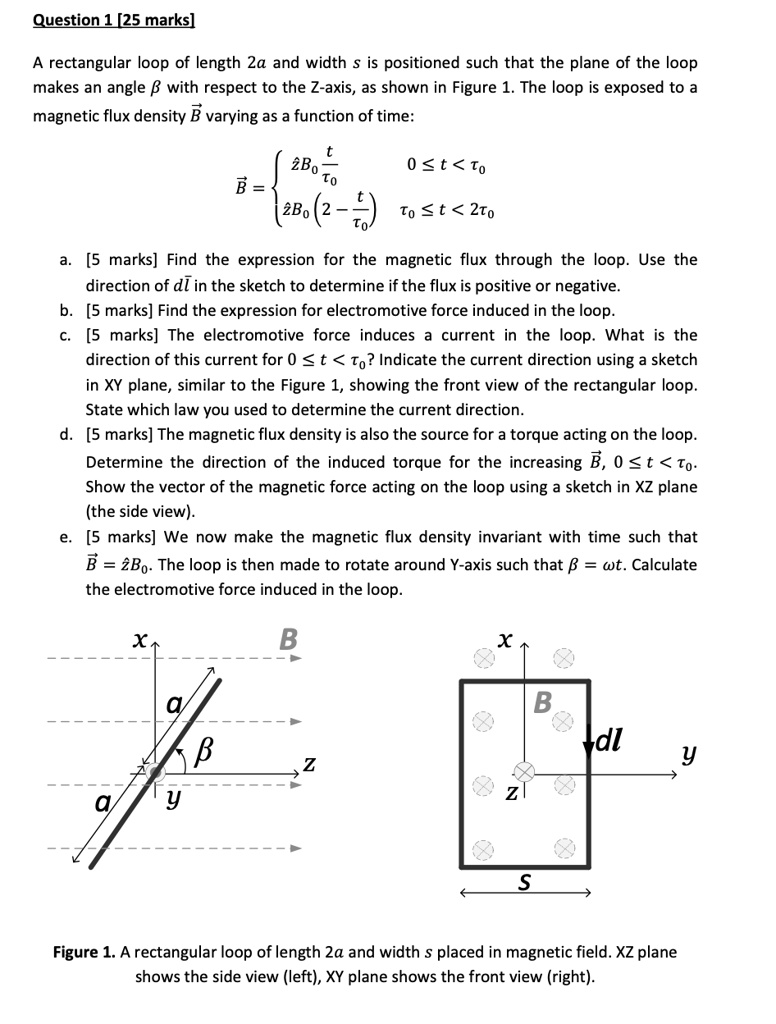 Question 1 [25 marks]

A rectangular loop of length 2a and width s is positioned such that the plane of the loop makes an angle ? with respect to the Z-axis, as shown in Figure 1. The loop is exposed to a magnetic flux density ?B varying as a function of time:
?B = 
 z?B0 (t/t0) , 0 ? t < t0
 z?B0 (2 - t/t0) , t0 ? t < 2t0


a. [5 marks] Find the expression for the magnetic flux through the loop. Use the direction of d?l in the sketch to determine if the flux is positive or negative.
b. [5 marks] Find the expression for electromotive force induced in the loop.
c. [5 marks] The electromotive force induces a current in the loop. What is the direction of this current for 0 ? t < t0? Indicate the current direction using a sketch in XY plane, similar to the Figure 1, showing the front view of the rectangular loop. State which law you used to determine the current direction.
d. [5 marks] The magnetic flux density is also the source for a torque acting on the loop. Determine the direction of the induced torque for the increasing ?B, 0 ? t < t0. Show the vector of the magnetic force acting on the loop using a sketch in XZ plane (the side view).
e. [5 marks] We now make the magnetic flux density invariant with time such that ?B = z?B0. The loop is then made to rotate around Y-axis such that ? = wt. Calculate the electromotive force induced in the loop.

Figure 1. A rectangular loop of length 2a and width s placed in magnetic field. XZ plane shows the side view (left), XY plane shows the front view (right).