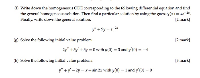 (f) Write down the homogeneous ODE corresponding to the following differential equation and find the general homogeneous solution. Then find a particular solution by using the guess y(x) = ae^-2x. Finally, write down the general solution. 
y” + 9y = e^-2x 
(g) Solve the following initial value problem. 
2y” + 5y' + 3y = 0 with y(0) = 3 and y'(0) = -4 
(h) Solve the following initial value problem. 
y” + y' - 2y = x + sin 2x with y(0) = 1 and y'(0) = 0