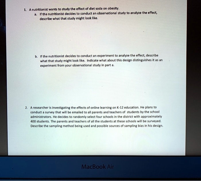 1. A nutritionist wants to study the effect of diet soda on obesity.
a. If the nutritionist decides to conduct an observational study to analyze the effect,
describe what that study might look like.
b. If the nutritionist decides to conduct an experiment to analyze the effect, describe
what that study might look like. Indicate what about this design distinguishes it as an
experiment from your observational study in part a.
2. A researcher is investigating the effects of online learning on K-12 education. He plans to
conduct a survey that will be emailed to all parents and teachers of students by the school
administrators. He decides to randomly select four schools in the district with approximately
400 students. The parents and teachers of all the students at these schools will be surveyed.
Describe the sampling method being used and possible sources of sampling bias in his design.