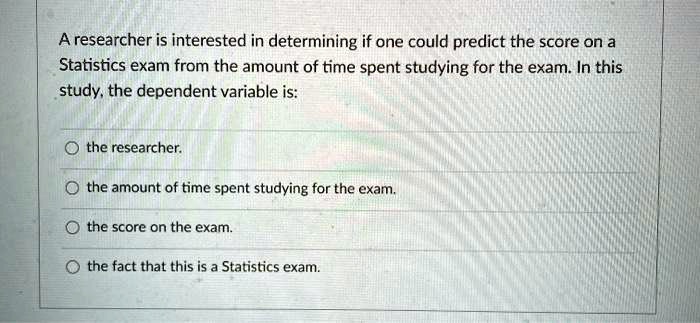 A researcher is interested in determining if one could predict the score on a Statistics exam from the amount of time spent studying for the exam. In this study, the dependent variable is:
the researcher.
the amount of time spent studying for the exam.
the score on the exam.
the fact that this is a Statistics exam.