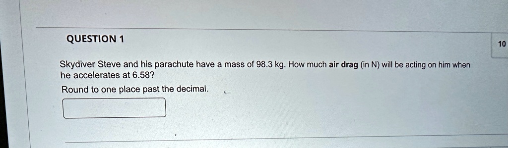 QUESTION 1
Skydiver Steve and his parachute have a mass of 98.3 kg. How much air drag (in N) will be acting on him when
he accelerates at 6.58?
Round to one place past the decimal.