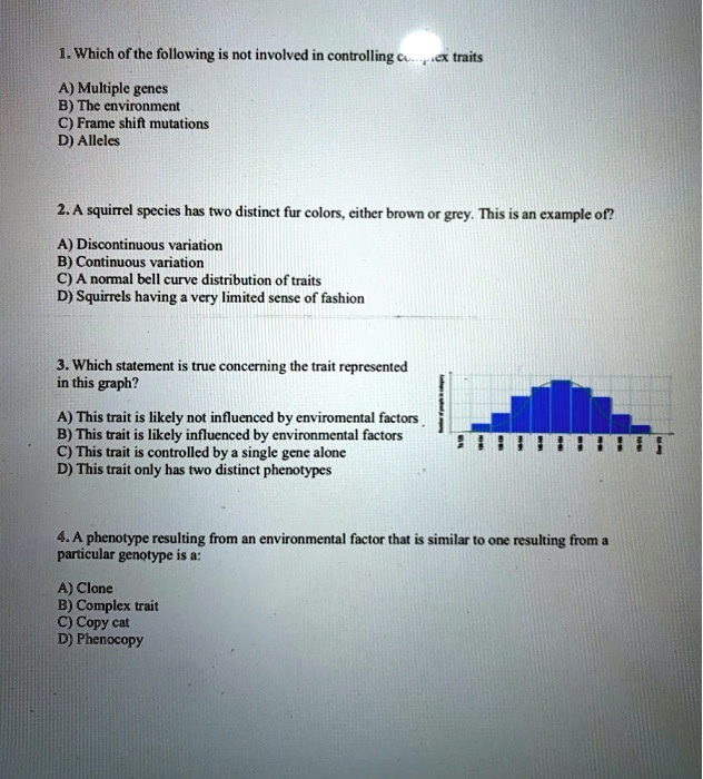 1. Which of the following is not involved in controlling complex traits

A) Multiple genes
B) The environment
C) Frame shift mutations
D) Alleles

2. A squirrel species has two distinct fur colors, either brown or grey. This is an example of?

A) Discontinuous variation
B) Continuous variation
C) A normal bell curve distribution of traits
D) Squirrels having a very limited sense of fashion

3. Which statement is true concerning the trait represented
in this graph?

A) This trait is likely not influenced by enviromental factors
B) This trait is likely influenced by environmental factors
C) This trait is controlled by a single gene alone
D) This trait only has two distinct phenotypes

4. A phenotype resulting from an environmental factor that is similar to one resulting from a
particular genotype is a:

A) Clone
B) Complex trait
C) Copy cat
D) Phenocopy