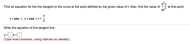 Find an equation for the line tangent to the curve at the point defined by the given value of t. Also, find the value of d^2y/dx^2 at this point.
x = sec t, y = cos t; t = pi/3
Write the equation of the tangent line.
y = []x + []
(Type exact answers, using radicals as needed.)