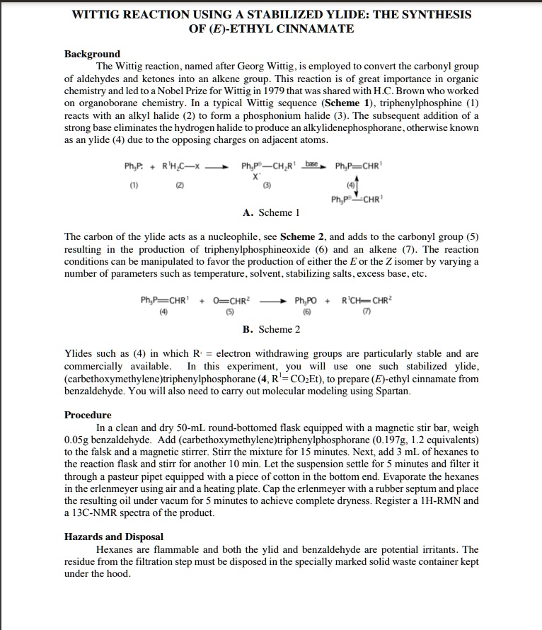 WITTIG REACTION USING A STABILIZED YLIDE: THE SYNTHESIS OF (E)-ETHYL CINNAMATE

Background
The Wittig reaction, named after Georg Wittig, is employed to convert the carbonyl group of aldehydes and ketones into an alkene group. This reaction is of great importance in organic chemistry and led to a Nobel Prize for Wittig in 1979 that was shared with H.C. Brown who worked on organoborane chemistry. In a typical Wittig sequence (Scheme 1), triphenylphosphine (1) reacts with an alkyl halide (2) to form a phosphonium halide (3). The subsequent addition of a strong base eliminates the hydrogen halide to produce an alkylidenephosphorane, otherwise known as an ylide (4) due to the opposing charges on adjacent atoms.

A. Scheme 1

The carbon of the ylide acts as a nucleophile, see Scheme 2, and adds to the carbonyl group (5) resulting in the production of triphenylphosphineoxide (6) and an alkene (7). The reaction conditions can be manipulated to favor the production of either the E or the Z isomer by varying a number of parameters such as temperature, solvent, stabilizing salts, excess base, etc.

B. Scheme 2

Ylides such as (4) in which R' = electron withdrawing groups are particularly stable and are commercially available. In this experiment, you will use one such stabilized ylide, (carbethoxymethylene)triphenylphosphorane (4, R^1 = CO2Et), to prepare (E)-ethyl cinnamate from benzaldehyde. You will also need to carry out molecular modeling using Spartan.

Procedure
In a clean and dry 50-mL round-bottomed flask equipped with a magnetic stir bar, weigh 0.05g benzaldehyde. Add (carbethoxymethylene)triphenylphosphorane (0.197g, 1.2 equivalents) to the falsk and a magnetic stirrer. Stir the mixture for 15 minutes. Next, add 3 mL of hexanes to the reaction flask and stirr for another 10 min. Let the suspension settle for 5 minutes and filter it through a pasteur pipet equipped with a piece of cotton in the bottom end. Evaporate the hexanes in the erlenmeyer using air and a heating plate. Cap the erlenmeyer with a rubber septum and place the resulting oil under vacum for 5 minutes to achieve complete dryness. Register a 1H-RMN and a 13C-NMR spectra of the product.

Hazards and Disposal
Hexanes are flammable and both the ylid and benzaldehyde are potential irritants. The residue from the filtration step must be disposed in the specially marked solid waste container kept under the hood.