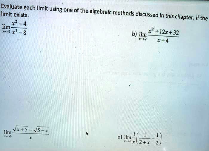 Evaluate each limit using one of the algebraic methods discussed in this chapter, if the limit exists.
limx	o2 fracx^2 - 4x^3 - 8
b) limx	o-2 fracx^2 + 12x + 32x + 4
limx	o0 fracsqrtx+5 - sqrt5-xx
d) limx	o0 frac1x left( frac12+x - frac12 ight)