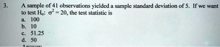 3. A sample of 41 observations yielded a sample standard deviation of 5. If we want to test H?: ?² = 20, the test statistic is
a. 100
b. 10
c. 51.25
d. 50