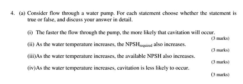 4. (a) Consider flow through a water pump. For each statement choose whether the statement is
true or false, and discuss your answer in detail.
(i) The faster the flow through the pump, the more likely that cavitation will occur.
(ii) As the water temperature increases, the NPSHrequired also increases.
(iii)As the water temperature increases, the available NPSH also increases.
(iv) As the water temperature increases, cavitation is less likely to occur.