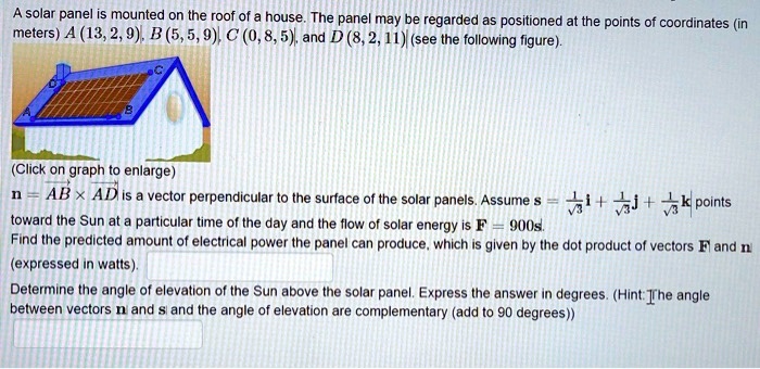 A solar panel is mounted on the roof of a house. The panel may be regarded as positioned at the points of coordinates (in meters) A (13, 2, 9), B (5, 5, 9), C (0, 8, 5), and D (8, 2, 11) (see the following figure).
n = AB x AD is a vector perpendicular to the surface of the solar panels. Assume s = 1/?3 i + 1/?3 j + 1/?3 k points toward the Sun at a particular time of the day and the flow of solar energy is F = 900s. Find the predicted amount of electrical power the panel can produce, which is given by the dot product of vectors F and n (expressed in watts).
Determine the angle of elevation of the Sun above the solar panel. Express the answer in degrees. (Hint: The angle between vectors n and s and the angle of elevation are complementary (add to 90 degrees))