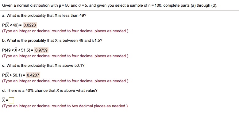 Given a normal distribution with ? = 50 and ? = 5, and given you select a sample of n = 100, complete parts (a) through (d).

a. What is the probability that X? is less than 49?
P(X? < 49) = 0.0228
(Type an integer or decimal rounded to four decimal places as needed.)

b. What is the probability that X? is between 49 and 51.5?
P(49 < X? < 51.5) = 0.9759
(Type an integer or decimal rounded to four decimal places as needed.)

c. What is the probability that X? is above 50.1?
P(X? > 50.1) = 0.4207
(Type an integer or decimal rounded to four decimal places as needed.)

d. There is a 40% chance that X? is above what value?
X? = 
(Type an integer or decimal rounded to two decimal places as needed.)