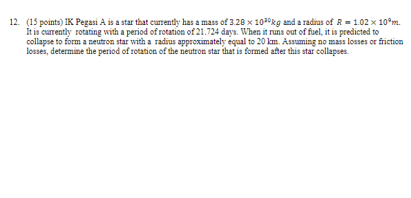 12. (15 points) IK Pegasi A is a star that currently has a mass of 3.28 x 10³?kg and a radius of R = 1.02 x 10?m. It is currently rotating with a period of rotation of 21.724 days. When it runs out of fuel, it is predicted to collapse to form a neutron star with a radius approximately equal to 20 km. Assuming no mass losses or friction losses, determine the period of rotation of the neutron star that is formed after this star collapses.