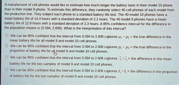 A manufacturer of cell phones would like to estimate how much longer the battery lasts in their model 10 phone than in their model 9 phone. To estimate this difference, they randomly select 40 cell phones of each model from the production line. They subject each phone to a standard battery life test. The 40 model 10 phones have a mean battery life of 14.4 hours with a standard deviation of 2.1 hours. The 40 model 9 phones have a mean battery life of 12.8 hours with a standard deviation of 2.3 hours. A 95% confidence interval for the difference in the population means is (0.594, 2.606). What is the interpretation of this interval?

We can be 95% confident that the interval from 0.594 to 2.606 captures ?1 - ?2 = the true difference in the mean battery life for all model 9 and model 10 cell phones.
We can be 95% confident that the interval from 0.594 to 2.606 captures p1 - p2 = the true difference in the proportion of battery life for all model 9 and model 10 cell phones.
We can be 95% confident that the interval from 0.594 to 2.606 captures x?1 - x?2 = the difference in the mean battery life for the two samples of model 9 and model 10 cell phones.
We can be 95% confident that the interval from 0.594 to 2.606 captures p?1 - p?2 = the difference in the proportion of battery life for the two samples of model 9 and model 10 cell phones.