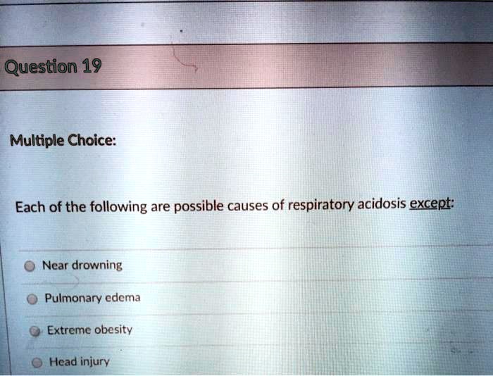 Question 19
Multiple Choice:
Each of the following are possible causes of respiratory acidosis except:
Near drowning
Pulmonary edema
Extreme obesity
Head injury