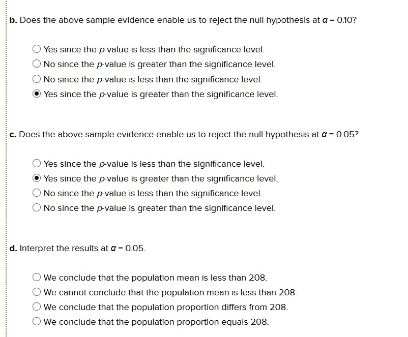 b. Does the above sample evidence enable us to reject the null hypothesis at ? = 0.10?
Yes since the p-value is less than the significance level.
No since the p-value is greater than the significance level.
No since the p-value is less than the significance level.
Yes since the p-value is greater than the significance level.
c. Does the above sample evidence enable us to reject the null hypothesis at ? = 0.05?
Yes since the p-value is less than the significance level.
Yes since the p-value is greater than the significance level.
No since the p-value is less than the significance level.
No since the p-value is greater than the significance level.
d. Interpret the results at ? = 0.05.
We conclude that the population mean is less than 208.
We cannot conclude that the population mean is less than 208.
We conclude that the population proportion differs from 208.
We conclude that the population proportion equals 208.