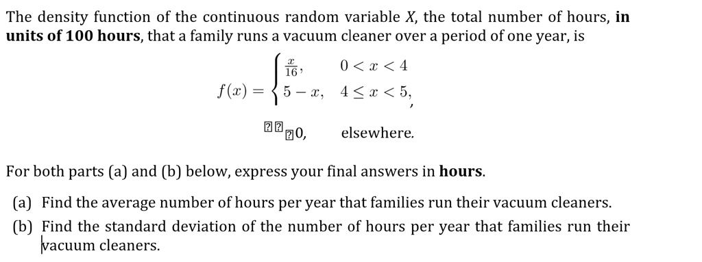 The density function of the continuous random variable X, the total number of hours, in units of 100 hours, that a family runs a vacuum cleaner over a period of one year, is

f(x) = 
x/16, 0 < x < 4
5 - x, 4 ? x < 5,
0, elsewhere.

For both parts (a) and (b) below, express your final answers in hours.
(a) Find the average number of hours per year that families run their vacuum cleaners.
(b) Find the standard deviation of the number of hours per year that families run their vacuum cleaners.