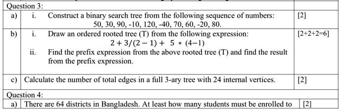 Question 3:
a) i. Construct a binary search tree from the following sequence of numbers:
50, 30, 90, -10, 120, -40, 70, 60, -20, 80.
b) i. Draw an ordered rooted tree (T) from the following expression:
2 + 3/(2 - 1) + 5 * (4-1)
ii. Find the prefix expression from the above rooted tree (T) and find the result from the prefix expression.
c) Calculate the number of total edges in a full 3-ary tree with 24 internal vertices.
Question 4:
a) There are 64 districts in Bangladesh. At least how many students must be enrolled to