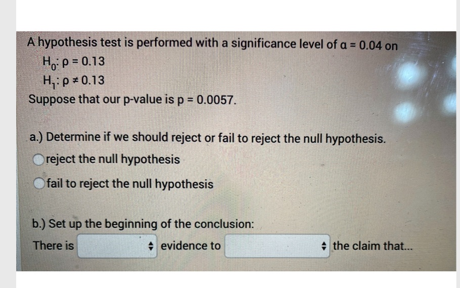 A hypothesis test is performed with a significance level of ? = 0.04 on
H0: p = 0.13
H1: p ? 0.13
Suppose that our p-value is p = 0.0057.

a.) Determine if we should reject or fail to reject the null hypothesis.
reject the null hypothesis
fail to reject the null hypothesis

b.) Set up the beginning of the conclusion:
There is evidence to the claim that...