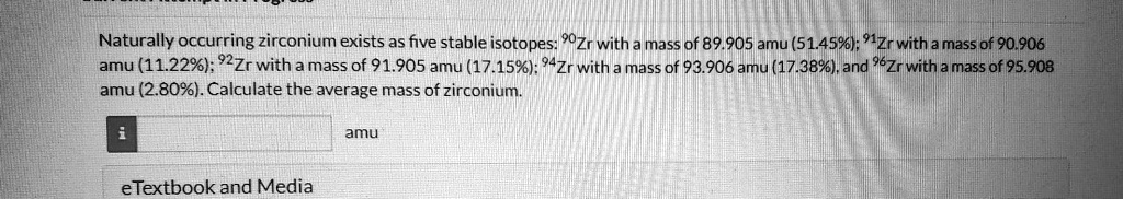 Naturally occurring zirconium exists as five stable isotopes: ^90Zr with a mass of 89.905 amu (51.45%); $^{91}Zr$ with a mass of 90.906 amu (11.22%); $^{92}Zr$ with a mass of 91.905 amu (17.15%); $^{94}Zr$ with a mass of 93.906 amu (17.38%), and $^{96}Zr$ with a mass of 95.908 amu (2.80%). Calculate the average mass of zirconium.