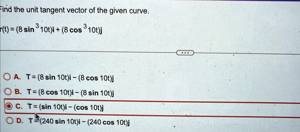 Find the unit tangent vector of the given curve.

r(t) = (8 sin^3 10t)i + (8 cos^3 10t)j

A. T = (8 sin10t)i - (8 cos10t)j

B. T = (8 cos10t)i - (8 sin10t)j

C. T = (sin10t)i - (cos10t)j

D. T = (240 sin10t)i - (240 cos10t)j