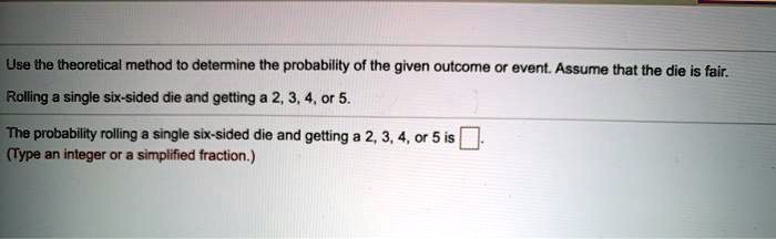Use the theoretical method to determine the probability of the given outcome or event. Assume that the die is fair. Rolling a single six-sided die and getting a 2, 3, 4, or 5. The probability rolling a single six-sided die and getting a 2, 3, 4, or 5 is [ ]. (Type an integer or a simplified fraction.)