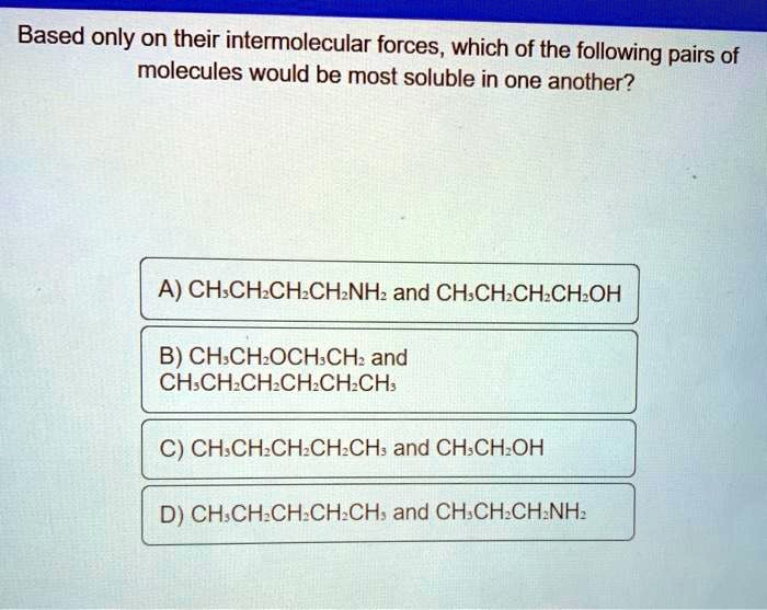 Based only on their intermolecular forces, which of the following pairs of
molecules would be most soluble in one another?
A) CH3CH2CH2CH2NH2 and CH3CH2CH2CH2OH
B) CH3CH2OCH3CH2 and
CH3CH2CH2CH2CH2CH3
C) CH3CH2CH2CH2CH3 and CH3CH2OH
D) CH3CH2CH2CH2CH3 and CH3CH2CH2NH2