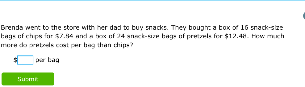 Brenda went to the store with her dad to buy snacks. They bought a box of 16 snack-size bags of chips for $ 7.84 and a box of 24 snack-size bags of pretzels for $ 12.48. How much more do pretzels cost per bag than chips?
$ ? per bag

Submit