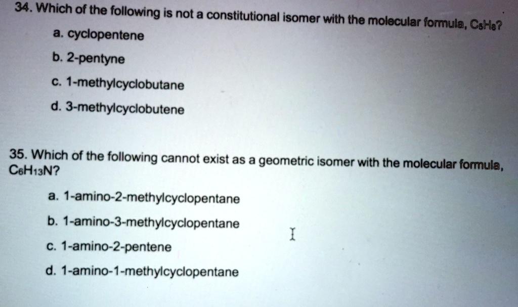 34. Which of the following is not a constitutional isomer with the molecular formula, C5H8?
a. cyclopentene
b. 2-pentyne
c. 1-methylcyclobutane
d. 3-methylcyclobutene

35. Which of the following cannot exist as a geometric isomer with the molecular formula, C6H13N?
a. 1-amino-2-methylcyclopentane
b. 1-amino-3-methylcyclopentane
c. 1-amino-2-pentene
d. 1-amino-1-methylcyclopentane