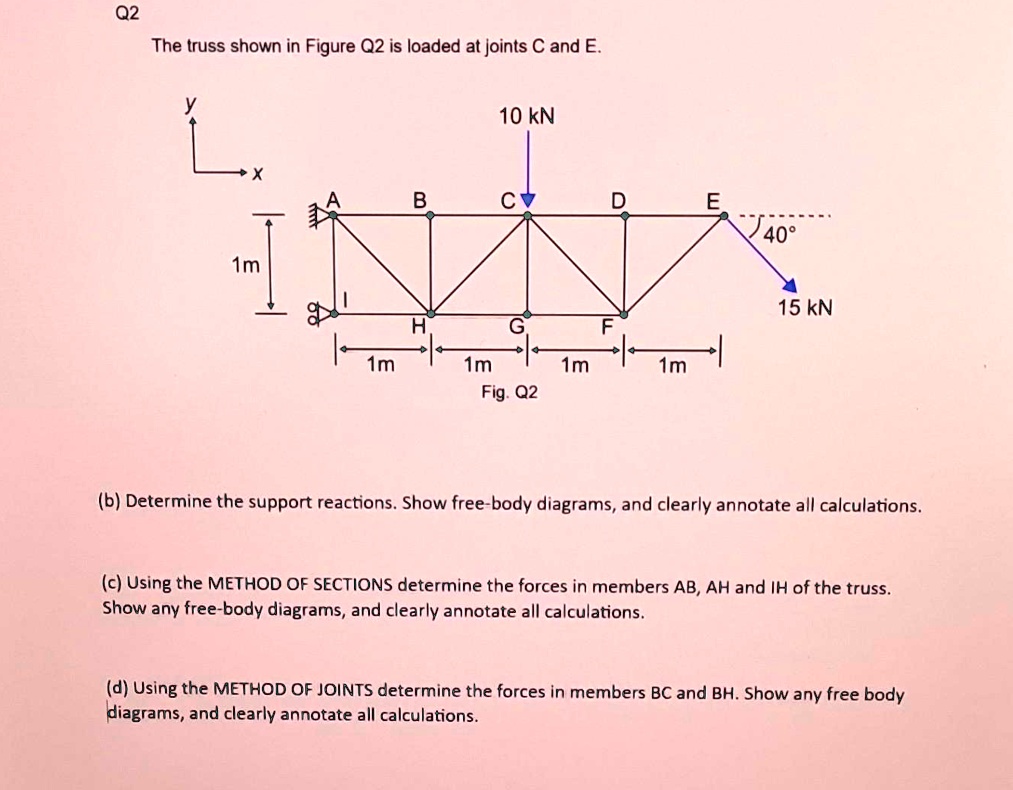 Q2
The truss shown in Figure Q2 is loaded at joints C and E.
y
x
10 kN
A
B
C
D
E
40°
1m
15 kN
H
G
F
1m
1m
1m
1m
Fig. Q2
(b) Determine the support reactions. Show free-body diagrams, and clearly annotate all calculations.
(c) Using the METHOD OF SECTIONS determine the forces in members AB, AH and IH of the truss.
Show any free-body diagrams, and clearly annotate all calculations.
(d) Using the METHOD OF JOINTS determine the forces in members BC and BH. Show any free body
diagrams, and clearly annotate all calculations.