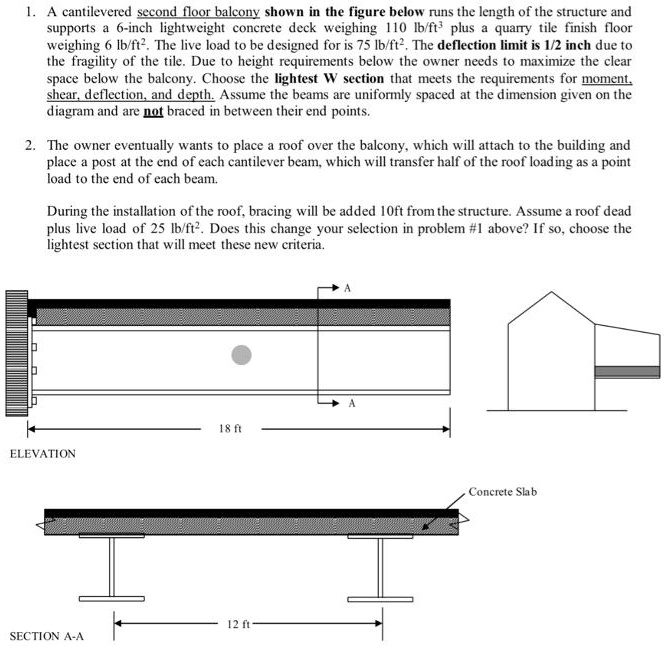 1. A cantilevered second floor balcony shown in the figure below runs the length of the structure and supports a 6-inch lightweight concrete deck weighing 110 lb/ft³ plus a quarry tile finish floor weighing 6 lb/ft². The live load to be designed for is 75 lb/ft². The deflection limit is 1/2 inch due to the fragility of the tile. Due to height requirements below the owner needs to maximize the clear space below the balcony. Choose the lightest W section that meets the requirements for moment, shear, deflection, and depth. Assume the beams are uniformly spaced at the dimension given on the diagram and are not braced in between their end points.
2. The owner eventually wants to place a roof over the balcony, which will attach to the building and place a post at the end of each cantilever beam, which will transfer half of the roof loading as a point load to the end of each beam.
During the installation of the roof, bracing will be added 10ft from the structure. Assume a roof dead plus live load of 25 lb/ft². Does this change your selection in problem #1 above? If so, choose the lightest section that will meet these new criteria.